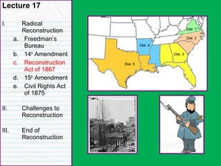 Congressional Reconstruction
Lecture 17
I. Radical
Reconstruction
a. Freedman’s
Bureau
b. 14th
Amendment
c. Reconstruction
Act of 1867
d. 15th
Amendment
e. Civil Rights Act
of 1875
II. Challenges to
Reconstruction
III. End of
Reconstruction
 
