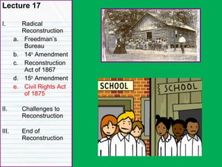 Congressional Reconstruction
Lecture 17
I. Radical
Reconstruction
a. Freedman’s
Bureau
b. 14th
Amendment
c. Reconstruction
Act of 1867
d. 15th
Amendment
e. Civil Rights Act
of 1875
II. Challenges to
Reconstruction
III. End of
Reconstruction
 