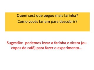 Quem será que pegou mais farinha? 
Como vocês fariam para descobrir? 
Sugestão: podemos levar a farinha e xícara (ou 
copos de café) para fazer o experimento... 
 