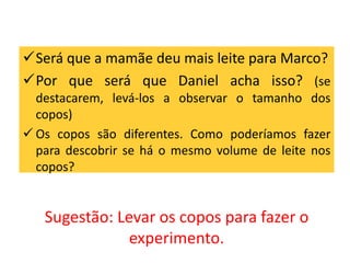 Será que a mamãe deu mais leite para Marco? 
Por que será que Daniel acha isso? (se 
destacarem, levá-los a observar o tamanho dos 
copos) 
 Os copos são diferentes. Como poderíamos fazer 
para descobrir se há o mesmo volume de leite nos 
copos? 
Sugestão: Levar os copos para fazer o 
experimento. 
 