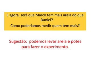 E agora, será que Marco tem mais areia do que 
Daniel? 
Como poderíamos medir quem tem mais? 
Sugestão: podemos levar areia e potes 
para fazer o experimento. 
 