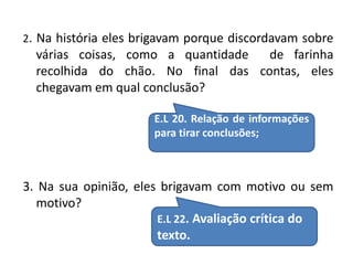 2. Na história eles brigavam porque discordavam sobre 
várias coisas, como a quantidade de farinha 
recolhida do chão. No final das contas, eles 
chegavam em qual conclusão? 
E.L 20. Relação de informações 
para tirar conclusões; 
3. Na sua opinião, eles brigavam com motivo ou sem 
motivo? 
E.L 22. Avaliação crítica do 
texto. 
 