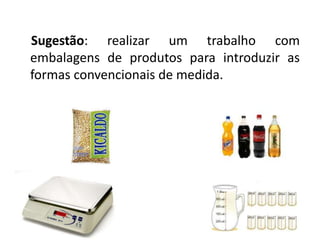Sugestão: realizar um trabalho com 
embalagens de produtos para introduzir as 
formas convencionais de medida. 
 