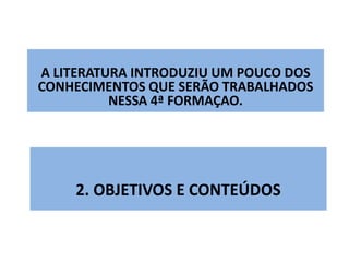 A LITERATURA INTRODUZIU UM POUCO DOS 
CONHECIMENTOS QUE SERÃO TRABALHADOS 
NESSA 4ª FORMAÇAO. 
2. OBJETIVOS E CONTEÚDOS 
 