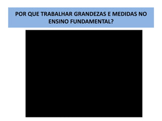 POR QUE TRABALHAR GRANDEZAS E MEDIDAS NO 
ENSINO FUNDAMENTAL? 
 