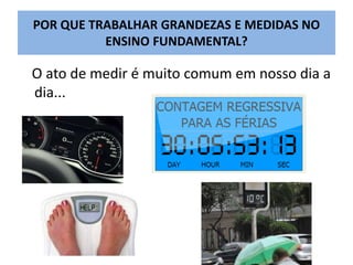 POR QUE TRABALHAR GRANDEZAS E MEDIDAS NO 
ENSINO FUNDAMENTAL? 
O ato de medir é muito comum em nosso dia a 
dia... 
 