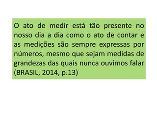 O ato de medir está tão presente no 
nosso dia a dia como o ato de contar e 
as medições são sempre expressas por 
números, mesmo que sejam medidas de 
grandezas das quais nunca ouvimos falar 
(BRASIL, 2014, p.13) 
 
