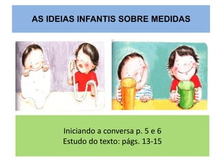 AS IDEIAS INFANTIS SOBRE MEDIDAS 
Iniciando a conversa p. 5 e 6 
Estudo do texto: págs. 13-15 
 