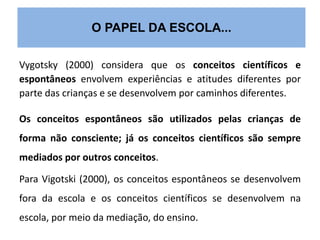 O PAPEL DA ESCOLA... 
Vygotsky (2000) considera que os conceitos científicos e 
espontâneos envolvem experiências e atitudes diferentes por 
parte das crianças e se desenvolvem por caminhos diferentes. 
Os conceitos espontâneos são utilizados pelas crianças de 
forma não consciente; já os conceitos científicos são sempre 
mediados por outros conceitos. 
Para Vigotski (2000), os conceitos espontâneos se desenvolvem 
fora da escola e os conceitos científicos se desenvolvem na 
escola, por meio da mediação, do ensino. 
 