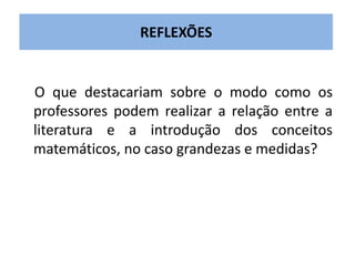 REFLEXÕES 
O que destacariam sobre o modo como os 
professores podem realizar a relação entre a 
literatura e a introdução dos conceitos 
matemáticos, no caso grandezas e medidas? 
 