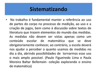 Sistematizando 
• No trabalho é fundamental manter a referência ao uso 
de partes do corpo no processo de medição, ao uso e a 
criação de jogos, bem como à discussão sobre textos de 
literatura que trazem elementos do mundo das medidas. 
As medidas não devem ser vistas apenas como um 
conteúdo escolar de matemática que se deve 
obrigatoriamente conhecer, ao contrário, a escola deverá 
nos ajudar a perceber o quanto usamos de medidas no 
dia a dia, abrindo possibilidades de tornarmos esse uso 
o mais amplo possível. (Paulo Figueiredo Lima e Paula 
Moreira Baltar Bellemain- coleção explorando o ensino 
de matemática) 
 