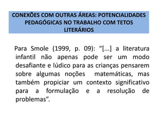 CONEXÕES COM OUTRAS ÁREAS: POTENCIALIDADES 
PEDAGÓGICAS NO TRABALHO COM TETOS 
LITERÁRIOS 
Para Smole (1999, p. 09): “[...] a literatura 
infantil não apenas pode ser um modo 
desafiante e lúdico para as crianças pensarem 
sobre algumas noções matemáticas, mas 
também propiciar um contexto significativo 
para a formulação e a resolução de 
problemas”. 
 