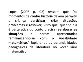 Lopes (2006 p. 02) ressalta que “os 
momentos de contar história devem permitir 
a criança participar, criar situações 
problemas e resolver, visto que, quando ela 
é parte ativa do conto precisa reelaborar as 
situações a serem apresentadas 
familiarizando-se com o vocabulário 
matemático.” Explorando as potencialidades 
pedagógicas da literatura no vocabulário 
matemático. 
 