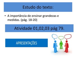 Estudo do texto: 
• A importância de ensinar grandezas e 
medidas. (pág. 18-20) 
Atividade 01,02,03 pág 79. 
 