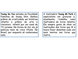 Young So Yoo estudou na Faculdade 
Feminina de Soung Shin. Ganhou 
prêmio de criatividade em histórias 
infantis e prêmio de arte e 
literatura infantil por um canal de 
TV coreano. Na Coreia do Sul, ela já 
publicou mais de cinco títulos. No 
Brasil, por enquanto só conhecemos 
esse. 
A ilustradora Young Mi Park é 
especialista em gravuras e, 
atualmente, trabalha como 
ilustradora de livros infantis. 
Ela sempre gosta de olhar as 
ilustrações dos livros que lê e 
busca fazer desenhos cada vez 
mais bonitos nos livros que 
ilustra. 
 