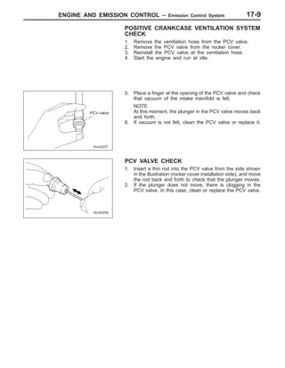 ENGINE AND EMISSION CONTROL – Emission Control System 17-9
POSITIVE CRANKCASE VENTILATION SYSTEM
CHECK
1. Remove the ventilation hose from the PCV valve.
2. Remove the PCV valve from the rocker cover.
3. Reinstall the PCV valve at the ventilation hose.
4. Start the engine and run at idle.
5. Place a finger at the opening of the PCV valve and check
that vacuum of the intake manifold is felt.
NOTE
At this moment, the plunger in the PCV valve moves back
and forth.
6. If vacuum is not felt, clean the PCV valve or replace it.
PCV VALVE CHECK
1. Insert a thin rod into the PCV valve from the side shown
in the illustration (rocker cover installation side), and move
the rod back and forth to check that the plunger moves.
2. If the plunger does not move, there is clogging in the
PCV valve. In this case, clean or replace the PCV valve.
PCV valve
 
