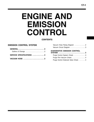 17-1
ENGINE AND
EMISSION
CONTROL
CONTENTS
EMISSION CONTROL SYSTEM
GENERAL 2. . . . . . . . . . . . . . . . . . . . . . . . . . . . . . .
Outline of Change 2. . . . . . . . . . . . . . . . . . . . . . . . .
SERVICE SPECIFICATIONS 2. . . . . . . . . . . . . .
VACUUM HOSE 2. . . . . . . . . . . . . . . . . . . . . . . . .
Vacuum Hose Piping Diagram 2. . . . . . . . . . . . . .
Vacuum Circuit Diagram 3. . . . . . . . . . . . . . . . . . . .
EVAPORATIVE EMISSION CONTROL
SYSTEM 3. . . . . . . . . . . . . . . . . . . . . . . . . . . . . . . .
Purge Control System Check 3. . . . . . . . . . . . . . .
Purge Port Vacuum Check 4. . . . . . . . . . . . . . . . . .
Purge Control Solenoid Valve Check 4. . . . . . . .
 