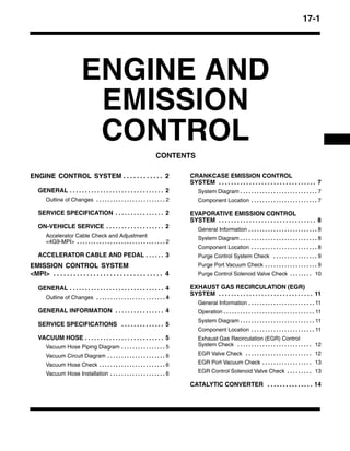 17-1
ENGINE AND
EMISSION
CONTROL
CONTENTS
ENGINE CONTROL SYSTEM 2. . . . . . . . . . . .
GENERAL 2. . . . . . . . . . . . . . . . . . . . . . . . . . . . . . .
Outline of Changes 2. . . . . . . . . . . . . . . . . . . . . . . . .
SERVICE SPECIFICATION 2. . . . . . . . . . . . . . . .
ON-VEHICLE SERVICE 2. . . . . . . . . . . . . . . . . . .
Accelerator Cable Check and Adjustment
<4G9-MPI> 2. . . . . . . . . . . . . . . . . . . . . . . . . . . . . . . .
ACCELERATOR CABLE AND PEDAL 3. . . . . .
EMISSION CONTROL SYSTEM
<MPI> 4. . . . . . . . . . . . . . . . . . . . . . . . . . . . . . . . .
GENERAL 4. . . . . . . . . . . . . . . . . . . . . . . . . . . . . . .
Outline of Changes 4. . . . . . . . . . . . . . . . . . . . . . . . .
GENERAL INFORMATION 4. . . . . . . . . . . . . . . .
SERVICE SPECIFICATIONS 5. . . . . . . . . . . . . .
VACUUM HOSE 5. . . . . . . . . . . . . . . . . . . . . . . . . .
Vacuum Hose Piping Diagram 5. . . . . . . . . . . . . . . .
Vacuum Circuit Diagram 6. . . . . . . . . . . . . . . . . . . . .
Vacuum Hose Check 6. . . . . . . . . . . . . . . . . . . . . . . .
Vacuum Hose Installation 6. . . . . . . . . . . . . . . . . . . .
CRANKCASE EMISSION CONTROL
SYSTEM 7. . . . . . . . . . . . . . . . . . . . . . . . . . . . . . . .
System Diagram 7. . . . . . . . . . . . . . . . . . . . . . . . . . . .
Component Location 7. . . . . . . . . . . . . . . . . . . . . . . .
EVAPORATIVE EMISSION CONTROL
SYSTEM 8. . . . . . . . . . . . . . . . . . . . . . . . . . . . . . . .
General Information 8. . . . . . . . . . . . . . . . . . . . . . . . .
System Diagram 8. . . . . . . . . . . . . . . . . . . . . . . . . . . .
Component Location 8. . . . . . . . . . . . . . . . . . . . . . . .
Purge Control System Check 9. . . . . . . . . . . . . . . .
Purge Port Vacuum Check 9. . . . . . . . . . . . . . . . . . .
Purge Control Solenoid Valve Check 10. . . . . . . .
EXHAUST GAS RECIRCULATION (EGR)
SYSTEM 11. . . . . . . . . . . . . . . . . . . . . . . . . . . . . . .
General Information 11. . . . . . . . . . . . . . . . . . . . . . . .
Operation 11. . . . . . . . . . . . . . . . . . . . . . . . . . . . . . . . .
System Diagram 11. . . . . . . . . . . . . . . . . . . . . . . . . . .
Component Location 11. . . . . . . . . . . . . . . . . . . . . . .
Exhaust Gas Recirculation (EGR) Control
System Check 12. . . . . . . . . . . . . . . . . . . . . . . . . . .
EGR Valve Check 12. . . . . . . . . . . . . . . . . . . . . . . .
EGR Port Vacuum Check 13. . . . . . . . . . . . . . . . . .
EGR Control Solenoid Valve Check 13. . . . . . . . .
CATALYTIC CONVERTER 14. . . . . . . . . . . . . . .
 
