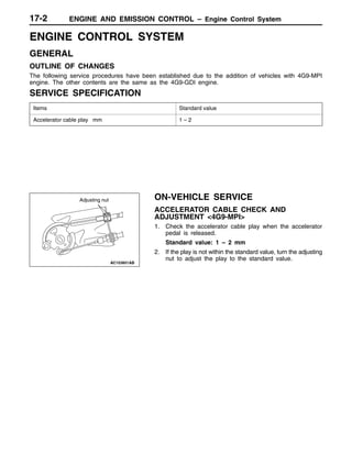 ENGINE AND EMISSION CONTROL – Engine Control System17-2
ENGINE CONTROL SYSTEM
GENERAL
OUTLINE OF CHANGES
The following service procedures have been established due to the addition of vehicles with 4G9-MPI
engine. The other contents are the same as the 4G9-GDI engine.
SERVICE SPECIFICATION
Items Standard value
Accelerator cable play mm 1 – 2
ON-VEHICLE SERVICE
ACCELERATOR CABLE CHECK AND
ADJUSTMENT <4G9-MPI>
1. Check the accelerator cable play when the accelerator
pedal is released.
Standard value: 1 – 2 mm
2. If the play is not within the standard value, turn the adjusting
nut to adjust the play to the standard value.
Adjusting nut
 