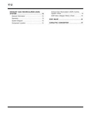 17-2
EXHAUST GAS RECIRCULATION (EGR)
SYSTEM 13. . . . . . . . . . . . . . . . . . . . . . . . . . . . . . .
General Information 13. . . . . . . . . . . . . . . . . . . . . .
Operation 13. . . . . . . . . . . . . . . . . . . . . . . . . . . . . . . .
System Diagram 13. . . . . . . . . . . . . . . . . . . . . . . . .
Component Location 13. . . . . . . . . . . . . . . . . . . . .
Exhaust Gas Recirculation (EGR) ControL
System Check 14. . . . . . . . . . . . . . . . . . . . . . . . . . .
EGR Valve (Stepper Motor) Check 14. . . . . . . .
EGR VALVE 16. . . . . . . . . . . . . . . . . . . . . . . . . . . .
CATALYTIC CONVERTER 17. . . . . . . . . . . . . . .
 