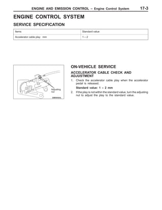 ENGINE AND EMISSION CONTROL – Engine Control System 17-3
ENGINE CONTROL SYSTEM
SERVICE SPECIFICATION
Items Standard value
Accelerator cable play mm 1 – 2
ON-VEHICLE SERVICE
ACCELERATOR CABLE CHECK AND
ADJUSTMENT
1. Check the accelerator cable play when the accelerator
pedal is released.
Standard value: 1 – 2 mm
2. If the play is not within the standard value, turn the adjusting
nut to adjust the play to the standard value.
Adjusting
nut
 