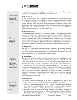 The 17 Essential Qualities of a Team Player © Copyright 2007 getAbstract 3 of 5
stronger. Good team members see others as co-workers, not competitors. They put aside
suspicion, focus on the group and celebrate collective victories.
3. “Committed”
In 1952, after eight years of work, Dr. Jonas Salk and his team at the University of Pittsburgh
developed a polio vaccine. By 1957, the vaccine had nearly eradicated the terrifying disease
in the U.S. Salk and his team succeeded because they were dedicated and believed in the
value of their work. In fact, most people increase their level of commitment when they face
a challenging task. Confronting a difficult problem increases their determination; the more
difficult the problem, the less likely they are to give up. Even team members of different
abilities share the drive to reach the team’s mutual goal.
4. “Communicative”
Communication is an essential part of team-building. Without it, teams cannot sustain their
growth or accomplishments. Team members should communicate candidly with each other
as directly as possible. When a problem arises, they should get the word out and resolve it
within 24 hours. Pay extra attention to tense relationships and don’t let them fester. As the
team’s work becomes more complicated, using written instructions and setting priorities
become increasingly important. All the members should understand and remember their
assignments. That’s why football teams have playbooks and businesses have contracts.
5. “Competent”
The team as a whole should make a commitment to excellent performance. Members
should consciously choose not to be content with average work. Team members should
strive to do exceptional work together while also raising their individual standards. Each
member should develop his or her own area of specialization.
6. “Dependable”
Teams operate well when members meet their responsibilities, show good judgment and
contribute steadily. Consistency helps to build trust among team members. If you can’t
count on the people on your team, you can’t be effective. Ask your team to hold you
accountable, in return. Live up to your obligations as an individual and as a team member.
In the mid-1800s, the U.S. was in an economic depression. To keep the state of
Pennsylvania financially stable, its legislature voted to renege on its debts. Ohio’s leaders
considered a similar tactic, but when Stephen Douglas – a state legislator who later
ran for president – heard about this proposal, he insisted on being in the legislative
chamber to argue against it, even though he was seriously ill at the time. He convinced
the legislature to pay its bills. Ohio’s decision to meet its financial obligations helped it
return to prosperity in the future.
7. “Disciplined”
Discipline is cultivating the ability to do the things life demands of you, whether you
wish to do them or not. Team members should practice discipline in three areas:
• Thinking – Don’t walk through life like a zombie. Playwright George Bernard
Shaw said, “Few people think more than two or three times a year; I have made an
international reputation for myself by thinking once or twice a week.”
• Emotions – Strive for self-mastery. Bobby Jones was a golf prodigy, but when he
competed in a national event at age 14, and lost, he couldn’t keep his temper. He even
ﬂung his golf club, earning the nickname “club thrower.” His coach suggested he work
“Discipline is doing
what you really
don’t want to do
so that you can
do what you really
want to do.”
“Most
communication
problems can
be solved with
proximity.”
“People who
are focused on
themselves are
less likely to
make changes
for the team than
people focused
on serving others.”
“Blessed are the
flexible, for they
shall not be bent
out of shape.”
[– Michael
McGriff]
 