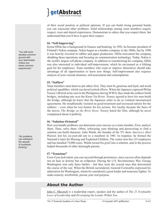 The 17 Essential Qualities of a Team Player © Copyright 2007 getAbstract 5 of 5
of their social position or political opinions. If you can build strong personal bonds,
you can transcend other problems. Solid relationships among team members require
respect, trust and shared experiences. Demonstrate to others that you respect them, but
understand that you’ll have to gain their respect.
14. “Self-Improving”
Jorma Ollila has a background in finance and banking. In 1992, he became president of
Finland’s Nokia company. Nokia began as a lumber company in the 1800s, but by 1990
it was heavily invested in rubber and paper production. Ollila reinvented the company,
shedding those operations and focusing on communication technology. Today, Nokia is
the world’s largest cell phone company. In addition to transforming his company, Ollila
was also interested in individual self-improvement, which he envisioned as a lifelong
goal for his employees. Team members who want to improve themselves should take
advantage of all opportunities to learn new things. Self-improvement also requires
analysis of your current situation, self-assessment and contemplation.
15. “Selfless”
Team members must learn to put others first. They must be generous and loyal, and avoid
political squabbles, which can derail united efforts. When the Japanese captured Philip
Toosey’s British army unit in the Philippines during WWII, they made the soldiers build
bridges, including one over the Kwae Yai River. Toosey agreed to have his men build
the bridge, although he knew that the Japanese order to do so violated international
agreements. He steadfastedly insisted on good treatment and increased rations for the
soldiers – even when he was beaten for his actions. His loyalty became the basis of
the movie, The Bridge on the River Kwai. Toosey hated the film, although he never
complained about it publicly.
16. “Solution-Oriented”
How you handle problems can determine your success as a team member. First, analyze
them. Then, solve them. Often, refocusing your thinking and persevering to find a
solution can build character. John Walsh, the founder of the TV show America’s Most
Wanted, lost his six-year-old son to a murderer in 1981. In response, he formed the
National Center for Missing and Exploited Children. The center now has 125 employees
and has handled 73,000 cases. Walsh turned his grief into a solution, and in the process
helped thousands of other distraught parents.
17. “Tenacious”
Even if you lack talent, you can succeed through persistence, since success often depends
not on luck or destiny but on willpower. During the U.S. Revolutionary War, George
Washington won only three battles – but they were the crucial ones that determined
the course of the war. When the British surrendered, General Cornwallis expressed his
admiration for Washington, whom he considered a great leader and tenacious fighter. To
make tenacity worthwhile, pursue your real purpose.
About the Author
John C. Maxwell is a leadership expert, speaker and the author of The 21 Irrefutable
Laws of Leadership and Developing the Leader Within You.
“You will never
develop common
ground with
your teammates
unless you
share common
experiences.”
“No problems
can withstand
the assault
of sustained
thinking.”
 