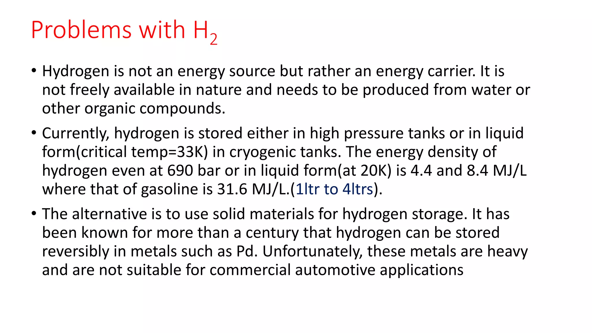 Problems with H2
• Hydrogen is not an energy source but rather an energy carrier. It is
not freely available in nature and needs to be produced from water or
other organic compounds.
• Currently, hydrogen is stored either in high pressure tanks or in liquid
form(critical temp=33K) in cryogenic tanks. The energy density of
hydrogen even at 690 bar or in liquid form(at 20K) is 4.4 and 8.4 MJ/L
where that of gasoline is 31.6 MJ/L.(1ltr to 4ltrs).
• The alternative is to use solid materials for hydrogen storage. It has
been known for more than a century that hydrogen can be stored
reversibly in metals such as Pd. Unfortunately, these metals are heavy
and are not suitable for commercial automotive applications
 