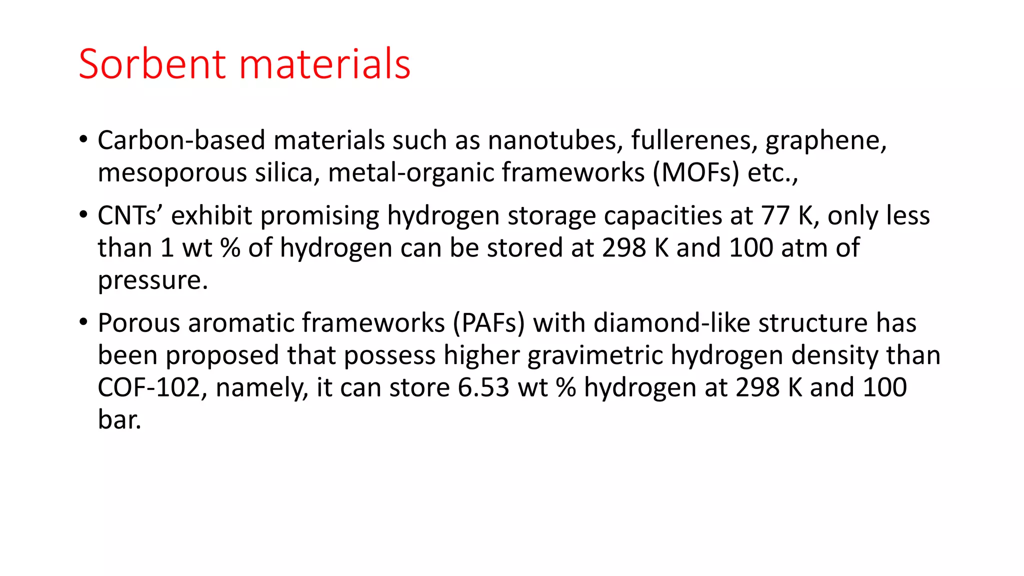 Sorbent materials
• Carbon-based materials such as nanotubes, fullerenes, graphene,
mesoporous silica, metal-organic frameworks (MOFs) etc.,
• CNTs’ exhibit promising hydrogen storage capacities at 77 K, only less
than 1 wt % of hydrogen can be stored at 298 K and 100 atm of
pressure.
• Porous aromatic frameworks (PAFs) with diamond-like structure has
been proposed that possess higher gravimetric hydrogen density than
COF-102, namely, it can store 6.53 wt % hydrogen at 298 K and 100
bar.
 