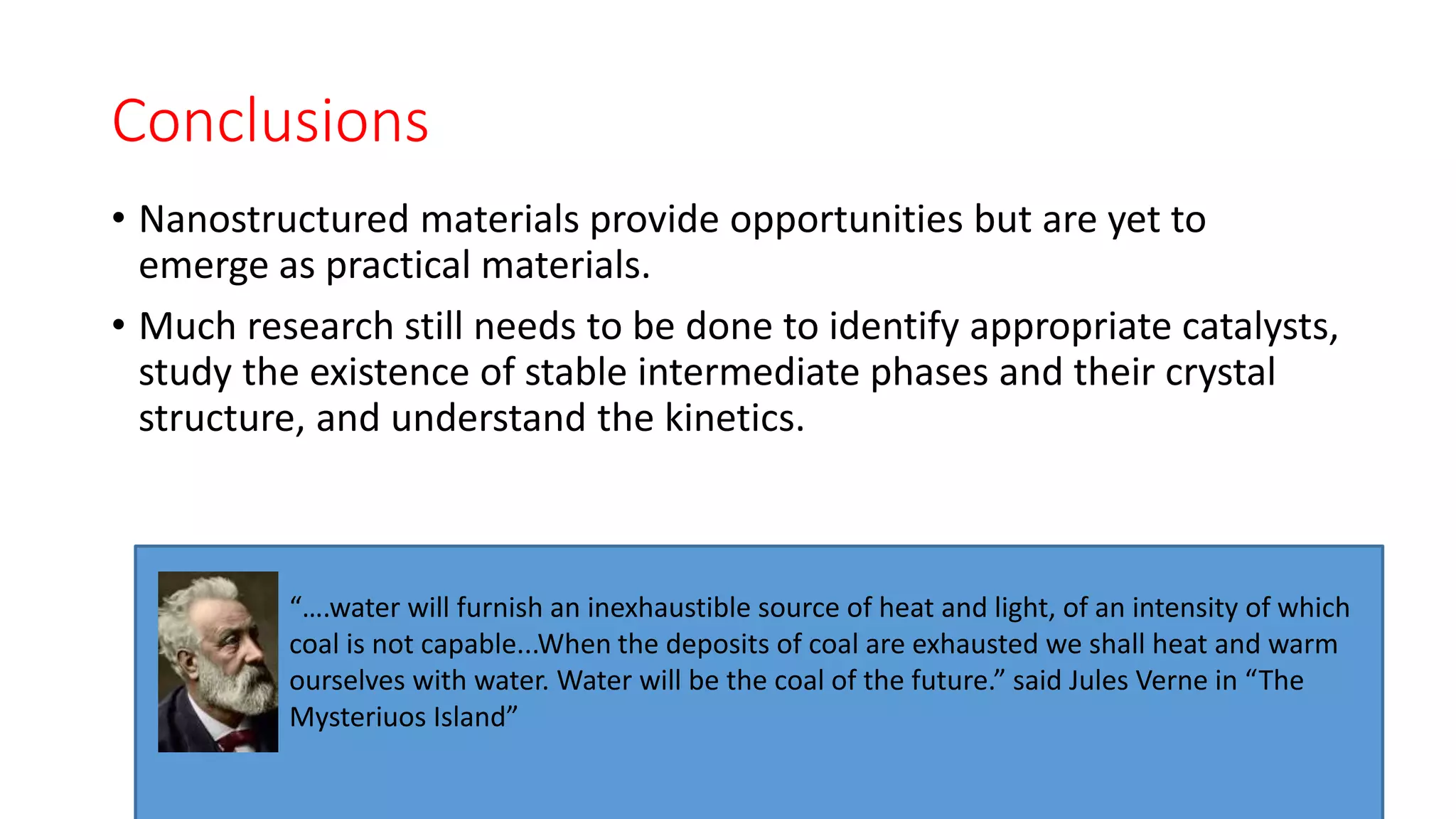 Conclusions
• Nanostructured materials provide opportunities but are yet to
emerge as practical materials.
• Much research still needs to be done to identify appropriate catalysts,
study the existence of stable intermediate phases and their crystal
structure, and understand the kinetics.
“….water will furnish an inexhaustible source of heat and light, of an intensity of which
coal is not capable...When the deposits of coal are exhausted we shall heat and warm
ourselves with water. Water will be the coal of the future.” said Jules Verne in “The
Mysteriuos Island”
 