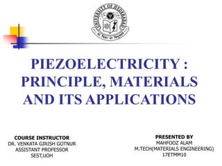 PIEZOELECTRICITY :
PRINCIPLE, MATERIALS
AND ITS APPLICATIONS
COURSE INSTRUCTOR
DR. VENKATA GIRISH GOTNUR
ASSISTANT PROFESSOR
SEST,UOH
PRESENTED BY
MAHFOOZ ALAM
M.TECH(MATERIALS ENGINEERING)
17ETMM10
 