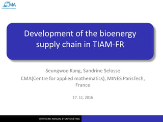 70TH SEMI-ANNUAL ETSAP MEETING
Development of the bioenergy
supply chain in TIAM-FR
Seungwoo Kang, Sandrine Selosse
CMA(Centre for applied mathematics), MINES ParisTech,
France
17. 11. 2016
 