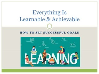 HOW TO SET SUCCESSFUL GOALS
Everything Is
Learnable & Achievable
 
