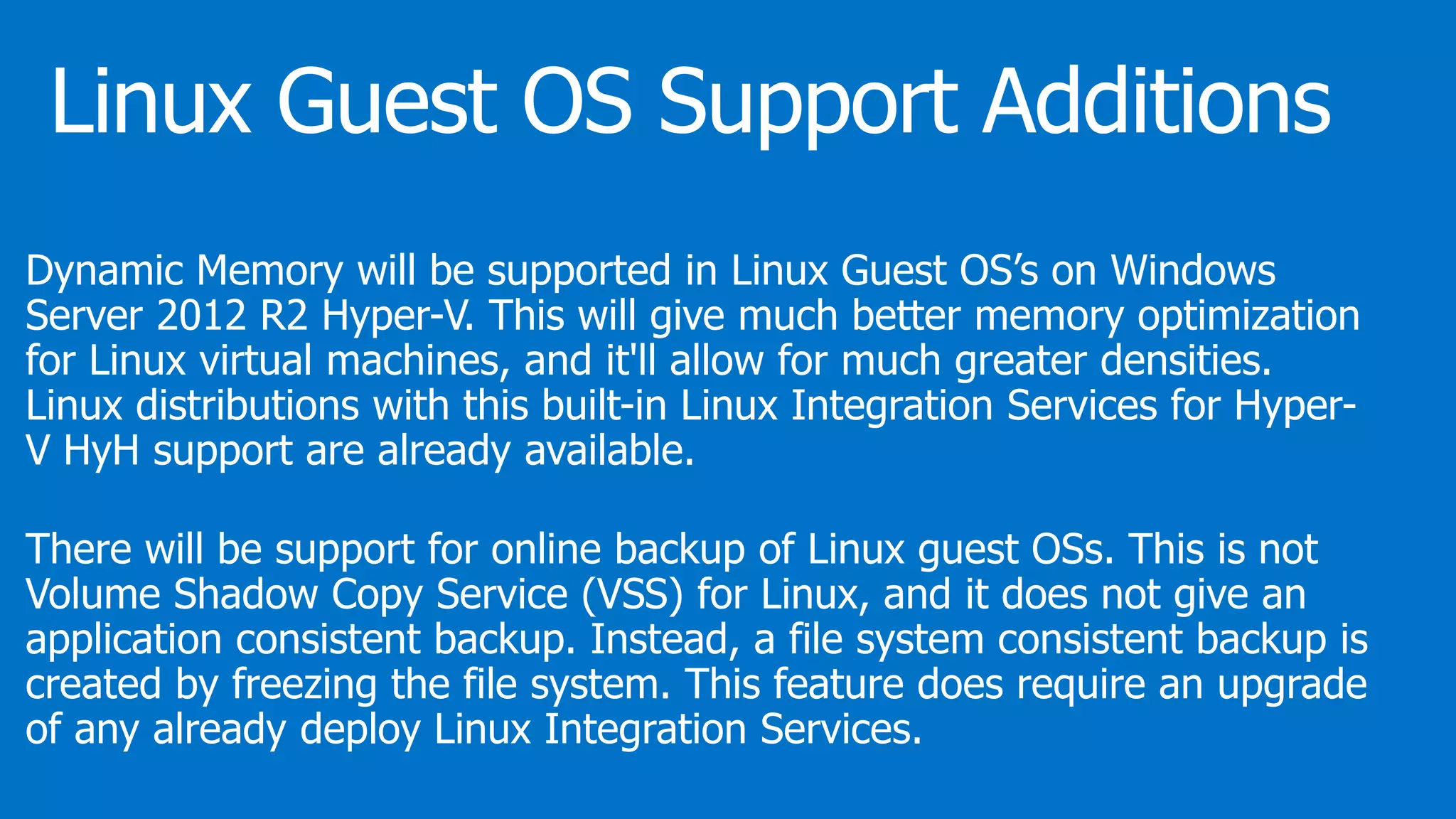 Dynamic Memory will be supported in Linux Guest OS’s on Windows
Server 2012 R2 Hyper-V. This will give much better memory optimization
for Linux virtual machines, and it'll allow for much greater densities.
Linux distributions with this built-in Linux Integration Services for Hyper-
V HyH support are already available.
There will be support for online backup of Linux guest OSs. This is not
Volume Shadow Copy Service (VSS) for Linux, and it does not give an
application consistent backup. Instead, a file system consistent backup is
created by freezing the file system. This feature does require an upgrade
of any already deploy Linux Integration Services.
 