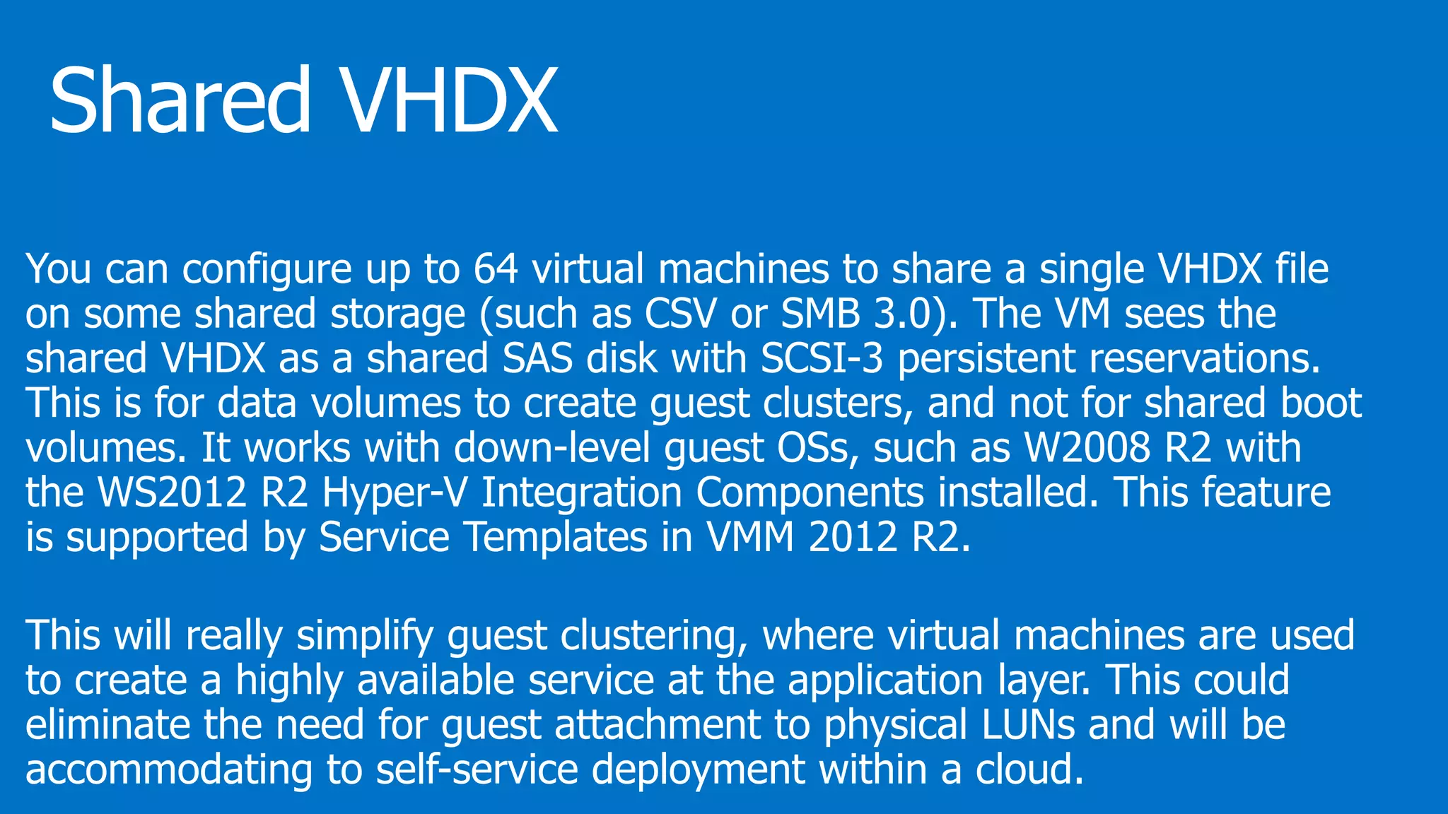 You can configure up to 64 virtual machines to share a single VHDX file
on some shared storage (such as CSV or SMB 3.0). The VM sees the
shared VHDX as a shared SAS disk with SCSI-3 persistent reservations.
This is for data volumes to create guest clusters, and not for shared boot
volumes. It works with down-level guest OSs, such as W2008 R2 with
the WS2012 R2 Hyper-V Integration Components installed. This feature
is supported by Service Templates in VMM 2012 R2.
This will really simplify guest clustering, where virtual machines are used
to create a highly available service at the application layer. This could
eliminate the need for guest attachment to physical LUNs and will be
accommodating to self-service deployment within a cloud.
 