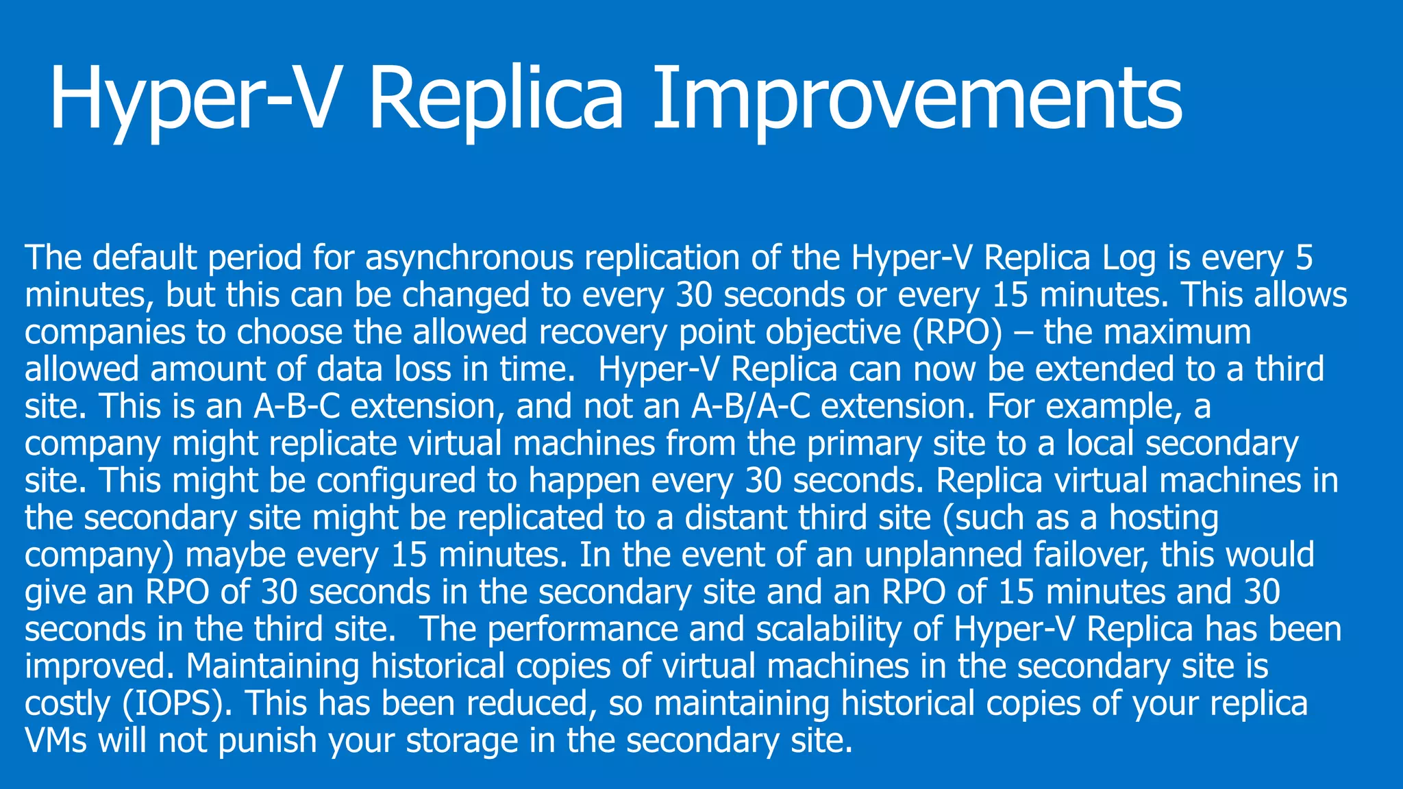 The default period for asynchronous replication of the Hyper-V Replica Log is every 5
minutes, but this can be changed to every 30 seconds or every 15 minutes. This allows
companies to choose the allowed recovery point objective (RPO) – the maximum
allowed amount of data loss in time. Hyper-V Replica can now be extended to a third
site. This is an A-B-C extension, and not an A-B/A-C extension. For example, a
company might replicate virtual machines from the primary site to a local secondary
site. This might be configured to happen every 30 seconds. Replica virtual machines in
the secondary site might be replicated to a distant third site (such as a hosting
company) maybe every 15 minutes. In the event of an unplanned failover, this would
give an RPO of 30 seconds in the secondary site and an RPO of 15 minutes and 30
seconds in the third site. The performance and scalability of Hyper-V Replica has been
improved. Maintaining historical copies of virtual machines in the secondary site is
costly (IOPS). This has been reduced, so maintaining historical copies of your replica
VMs will not punish your storage in the secondary site.
 