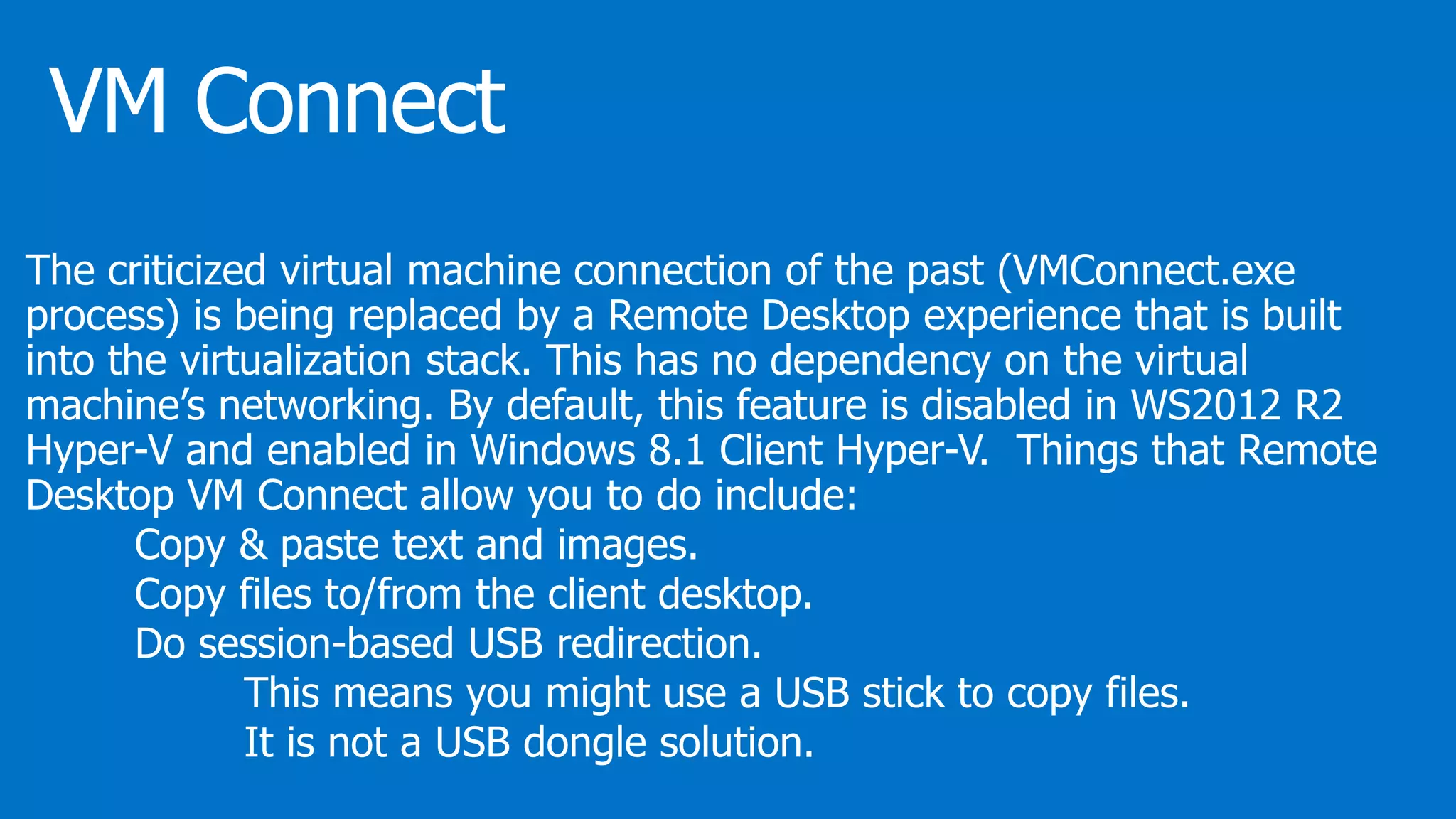 The criticized virtual machine connection of the past (VMConnect.exe
process) is being replaced by a Remote Desktop experience that is built
into the virtualization stack. This has no dependency on the virtual
machine’s networking. By default, this feature is disabled in WS2012 R2
Hyper-V and enabled in Windows 8.1 Client Hyper-V. Things that Remote
Desktop VM Connect allow you to do include:
Copy & paste text and images.
Copy files to/from the client desktop.
Do session-based USB redirection.
This means you might use a USB stick to copy files.
It is not a USB dongle solution.
 