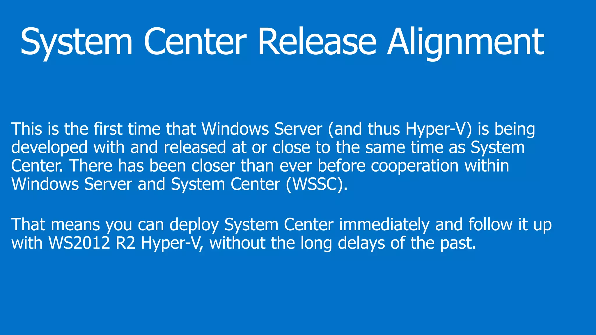 This is the first time that Windows Server (and thus Hyper-V) is being
developed with and released at or close to the same time as System
Center. There has been closer than ever before cooperation within
Windows Server and System Center (WSSC).
That means you can deploy System Center immediately and follow it up
with WS2012 R2 Hyper-V, without the long delays of the past.
 