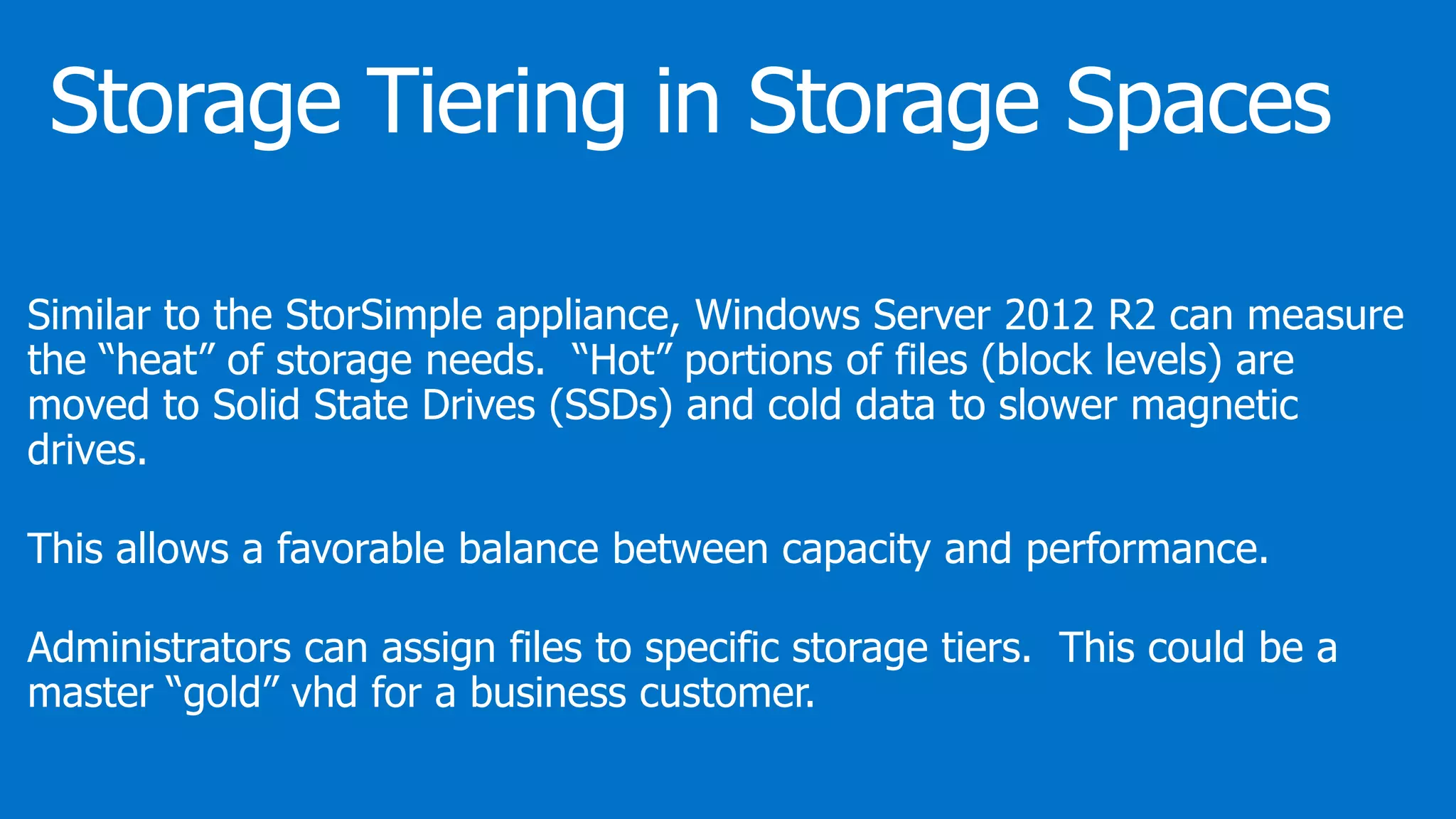 Similar to the StorSimple appliance, Windows Server 2012 R2 can measure
the “heat” of storage needs. “Hot” portions of files (block levels) are
moved to Solid State Drives (SSDs) and cold data to slower magnetic
drives.
This allows a favorable balance between capacity and performance.
Administrators can assign files to specific storage tiers. This could be a
master “gold” vhd for a business customer.
 