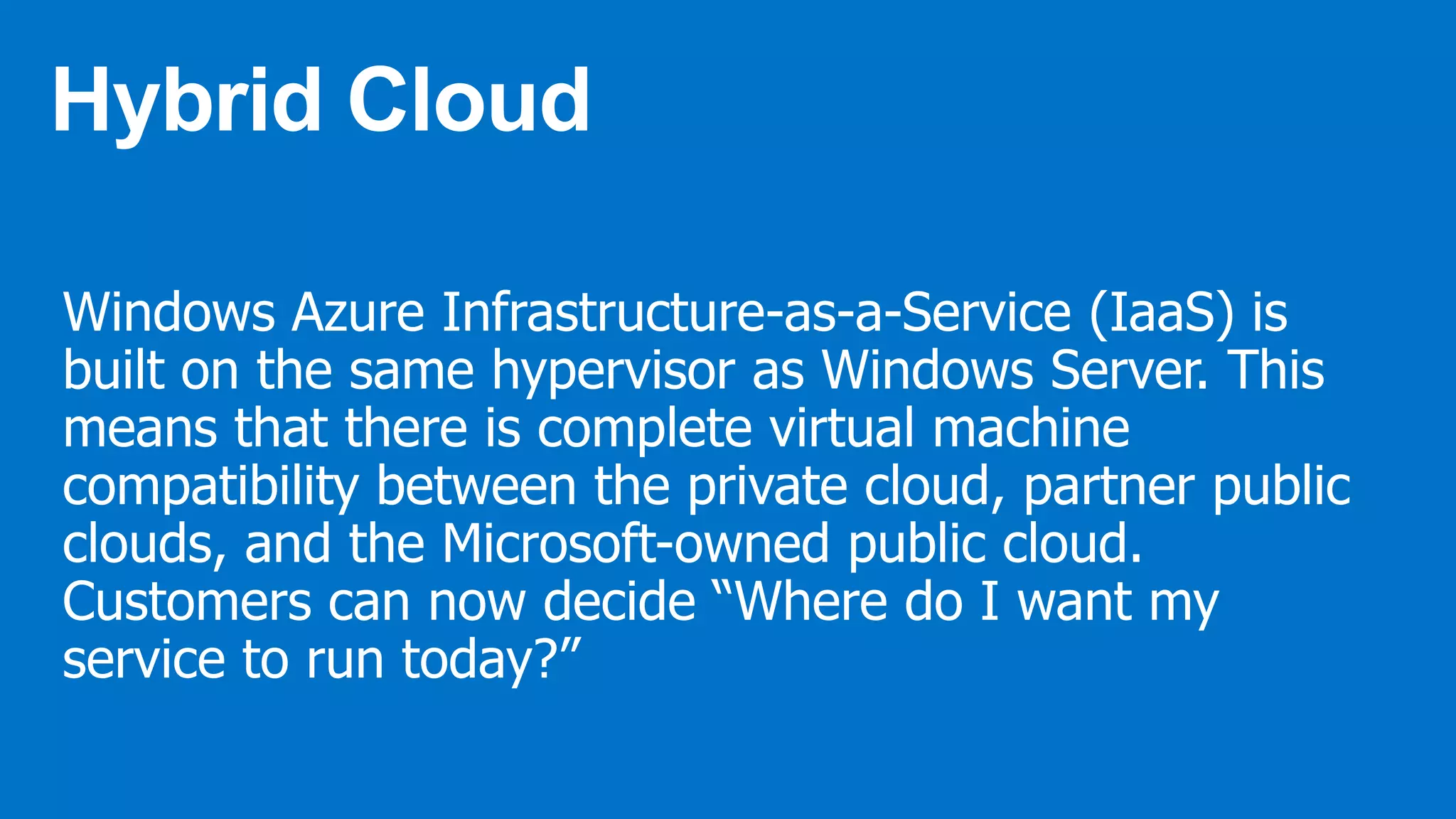 Windows Azure Infrastructure-as-a-Service (IaaS) is
built on the same hypervisor as Windows Server. This
means that there is complete virtual machine
compatibility between the private cloud, partner public
clouds, and the Microsoft-owned public cloud.
Customers can now decide “Where do I want my
service to run today?”
 