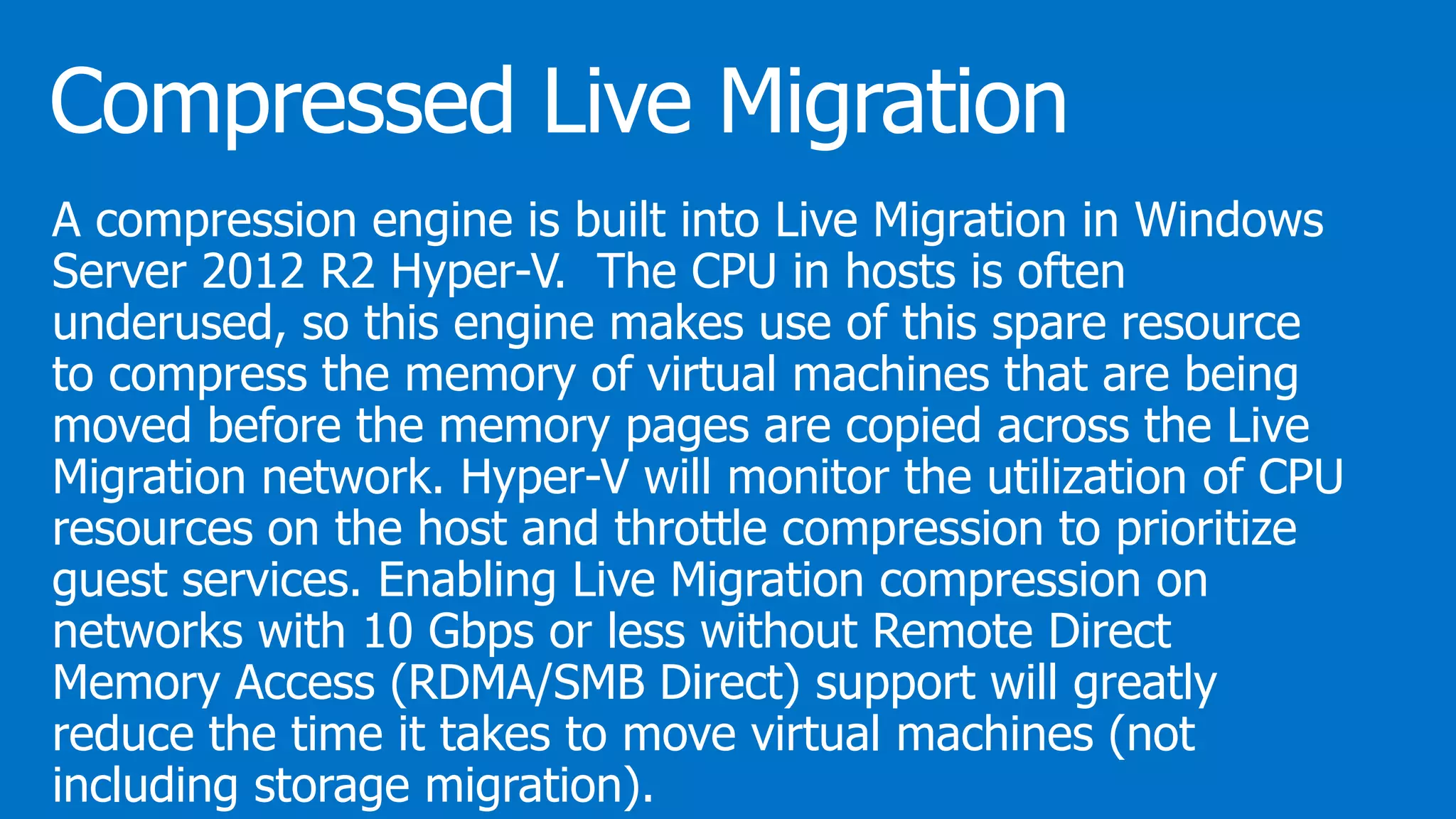 A compression engine is built into Live Migration in Windows
Server 2012 R2 Hyper-V. The CPU in hosts is often
underused, so this engine makes use of this spare resource
to compress the memory of virtual machines that are being
moved before the memory pages are copied across the Live
Migration network. Hyper-V will monitor the utilization of CPU
resources on the host and throttle compression to prioritize
guest services. Enabling Live Migration compression on
networks with 10 Gbps or less without Remote Direct
Memory Access (RDMA/SMB Direct) support will greatly
reduce the time it takes to move virtual machines (not
including storage migration).
 