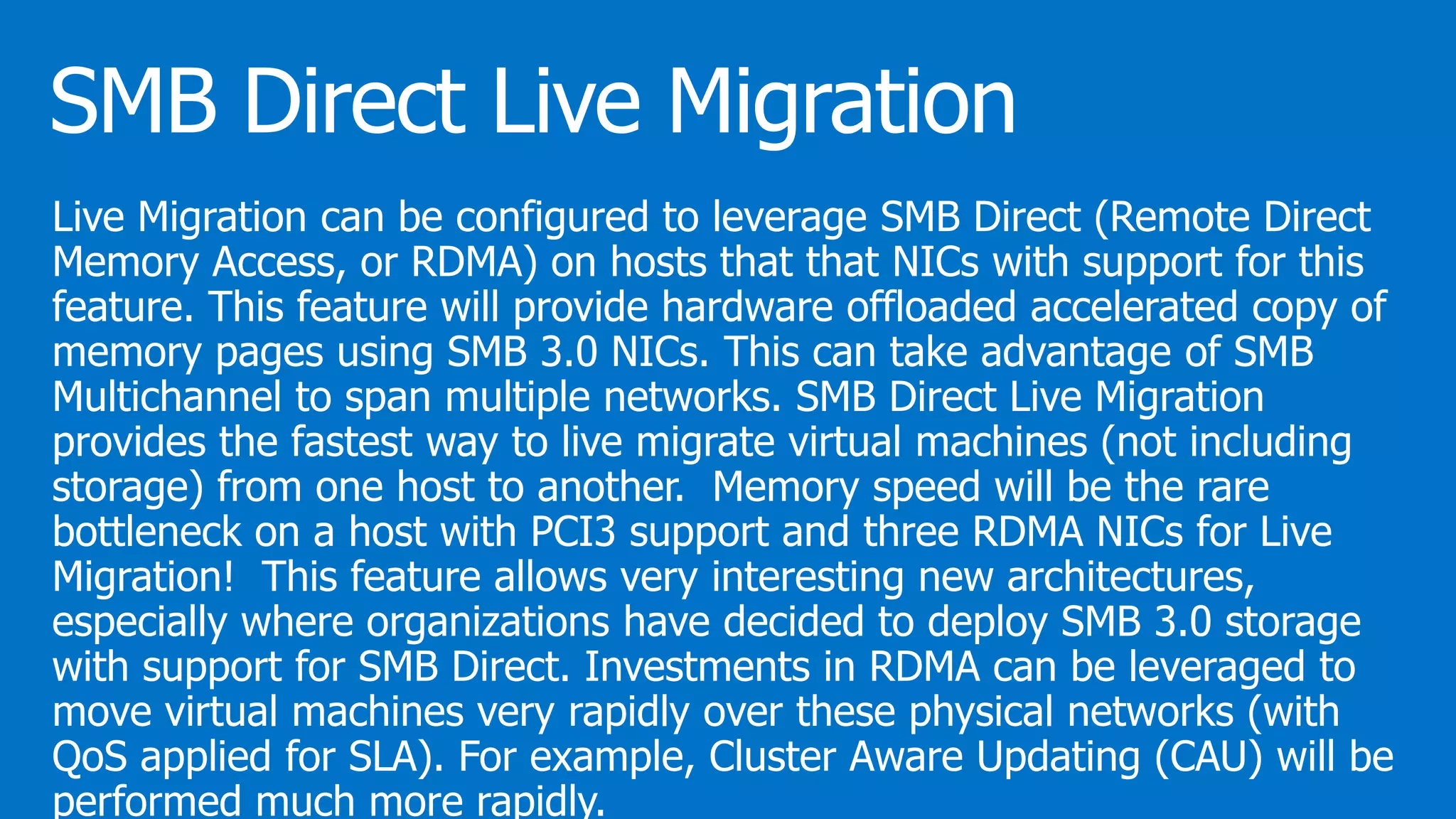 Live Migration can be configured to leverage SMB Direct (Remote Direct
Memory Access, or RDMA) on hosts that that NICs with support for this
feature. This feature will provide hardware offloaded accelerated copy of
memory pages using SMB 3.0 NICs. This can take advantage of SMB
Multichannel to span multiple networks. SMB Direct Live Migration
provides the fastest way to live migrate virtual machines (not including
storage) from one host to another. Memory speed will be the rare
bottleneck on a host with PCI3 support and three RDMA NICs for Live
Migration! This feature allows very interesting new architectures,
especially where organizations have decided to deploy SMB 3.0 storage
with support for SMB Direct. Investments in RDMA can be leveraged to
move virtual machines very rapidly over these physical networks (with
QoS applied for SLA). For example, Cluster Aware Updating (CAU) will be
performed much more rapidly.
 