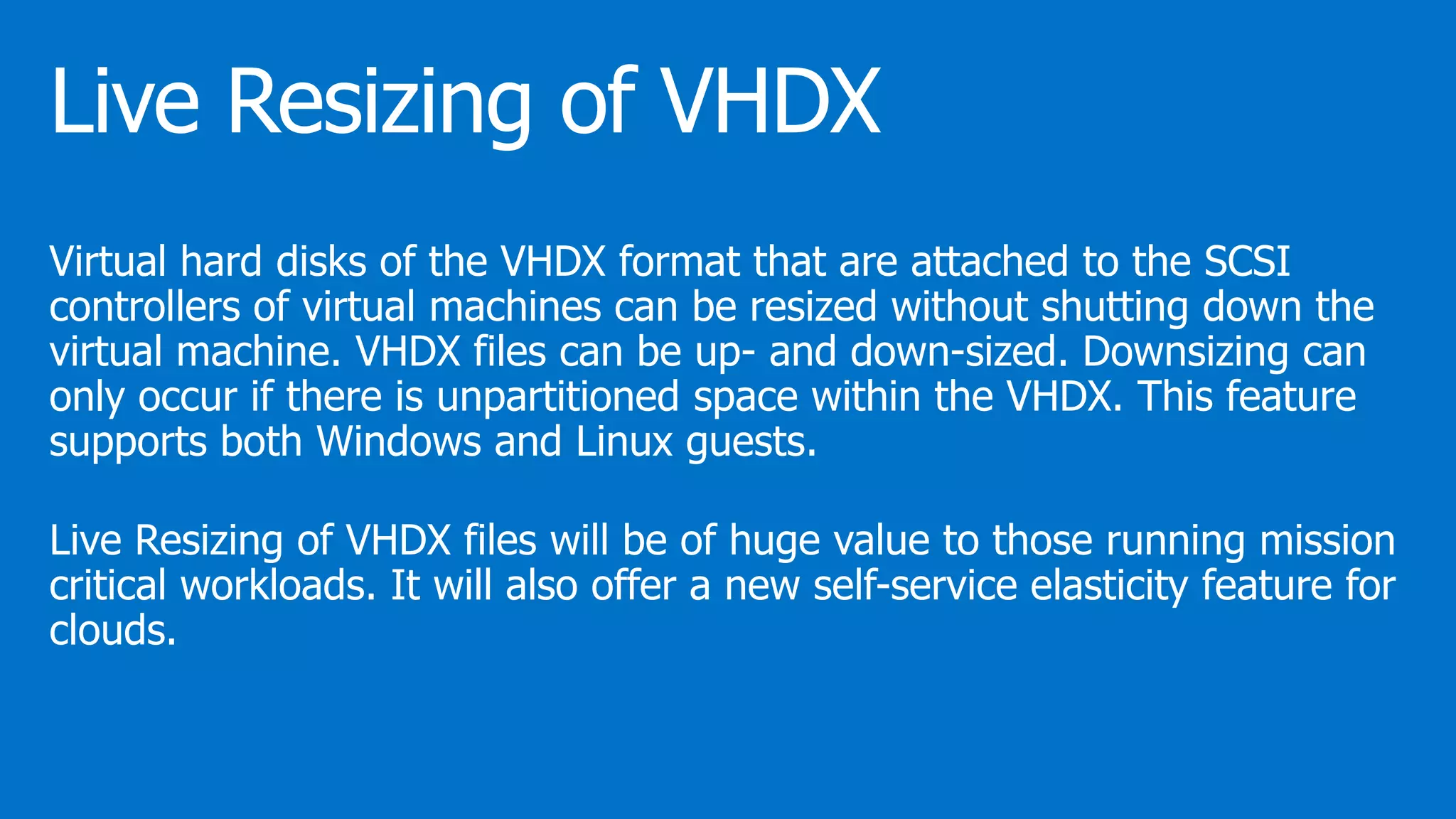 Virtual hard disks of the VHDX format that are attached to the SCSI
controllers of virtual machines can be resized without shutting down the
virtual machine. VHDX files can be up- and down-sized. Downsizing can
only occur if there is unpartitioned space within the VHDX. This feature
supports both Windows and Linux guests.
Live Resizing of VHDX files will be of huge value to those running mission
critical workloads. It will also offer a new self-service elasticity feature for
clouds.
 