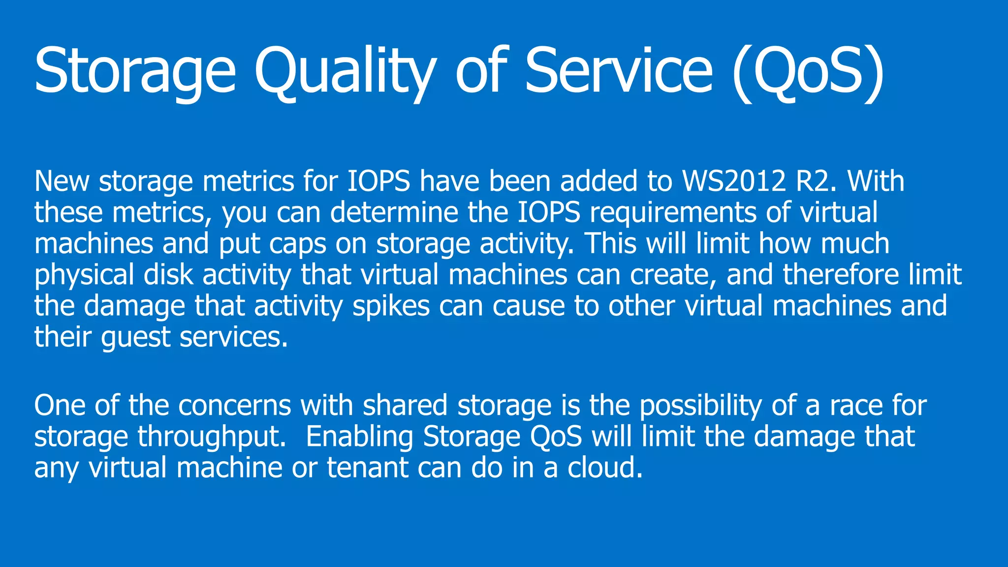 New storage metrics for IOPS have been added to WS2012 R2. With
these metrics, you can determine the IOPS requirements of virtual
machines and put caps on storage activity. This will limit how much
physical disk activity that virtual machines can create, and therefore limit
the damage that activity spikes can cause to other virtual machines and
their guest services.
One of the concerns with shared storage is the possibility of a race for
storage throughput. Enabling Storage QoS will limit the damage that
any virtual machine or tenant can do in a cloud.
 
