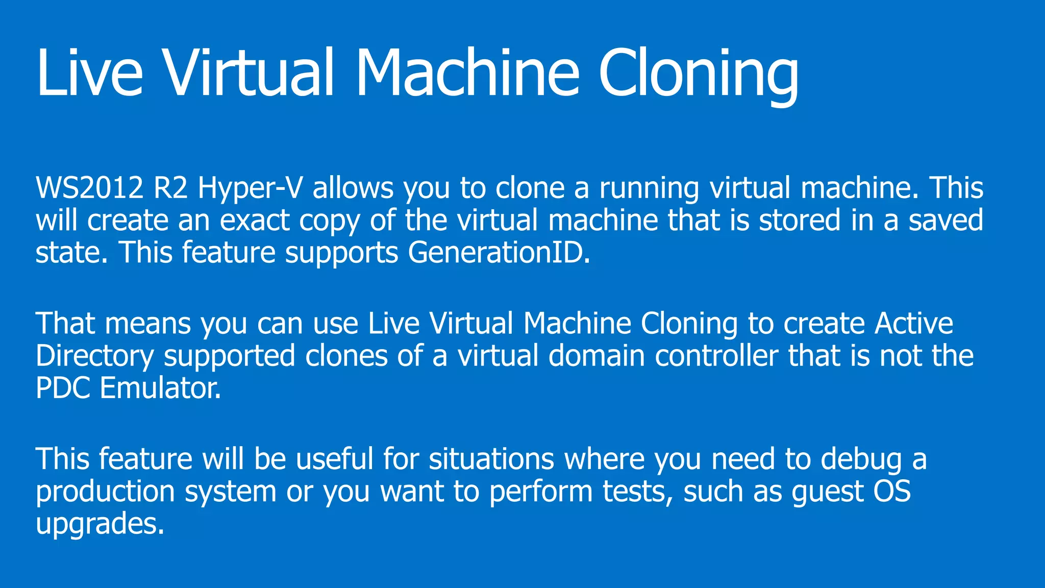WS2012 R2 Hyper-V allows you to clone a running virtual machine. This
will create an exact copy of the virtual machine that is stored in a saved
state. This feature supports GenerationID.
That means you can use Live Virtual Machine Cloning to create Active
Directory supported clones of a virtual domain controller that is not the
PDC Emulator.
This feature will be useful for situations where you need to debug a
production system or you want to perform tests, such as guest OS
upgrades.
 