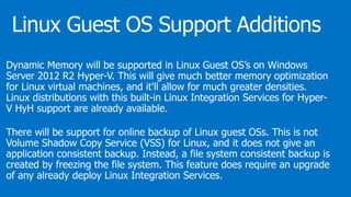 Dynamic Memory will be supported in Linux Guest OS’s on Windows
Server 2012 R2 Hyper-V. This will give much better memory optimization
for Linux virtual machines, and it'll allow for much greater densities.
Linux distributions with this built-in Linux Integration Services for Hyper-
V HyH support are already available.
There will be support for online backup of Linux guest OSs. This is not
Volume Shadow Copy Service (VSS) for Linux, and it does not give an
application consistent backup. Instead, a file system consistent backup is
created by freezing the file system. This feature does require an upgrade
of any already deploy Linux Integration Services.
 