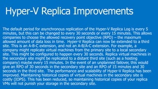 The default period for asynchronous replication of the Hyper-V Replica Log is every 5
minutes, but this can be changed to every 30 seconds or every 15 minutes. This allows
companies to choose the allowed recovery point objective (RPO) – the maximum
allowed amount of data loss in time. Hyper-V Replica can now be extended to a third
site. This is an A-B-C extension, and not an A-B/A-C extension. For example, a
company might replicate virtual machines from the primary site to a local secondary
site. This might be configured to happen every 30 seconds. Replica virtual machines in
the secondary site might be replicated to a distant third site (such as a hosting
company) maybe every 15 minutes. In the event of an unplanned failover, this would
give an RPO of 30 seconds in the secondary site and an RPO of 15 minutes and 30
seconds in the third site. The performance and scalability of Hyper-V Replica has been
improved. Maintaining historical copies of virtual machines in the secondary site is
costly (IOPS). This has been reduced, so maintaining historical copies of your replica
VMs will not punish your storage in the secondary site.
 