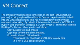 The criticized virtual machine connection of the past (VMConnect.exe
process) is being replaced by a Remote Desktop experience that is built
into the virtualization stack. This has no dependency on the virtual
machine’s networking. By default, this feature is disabled in WS2012 R2
Hyper-V and enabled in Windows 8.1 Client Hyper-V. Things that Remote
Desktop VM Connect allow you to do include:
Copy & paste text and images.
Copy files to/from the client desktop.
Do session-based USB redirection.
This means you might use a USB stick to copy files.
It is not a USB dongle solution.
 