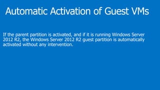 If the parent partition is activated, and if it is running Windows Server
2012 R2, the Windows Server 2012 R2 guest partition is automatically
activated without any intervention.
 
