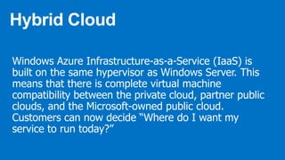 Windows Azure Infrastructure-as-a-Service (IaaS) is
built on the same hypervisor as Windows Server. This
means that there is complete virtual machine
compatibility between the private cloud, partner public
clouds, and the Microsoft-owned public cloud.
Customers can now decide “Where do I want my
service to run today?”
 